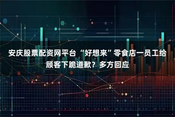 安庆股票配资网平台 “好想来”零食店一员工给顾客下跪道歉?多方回应