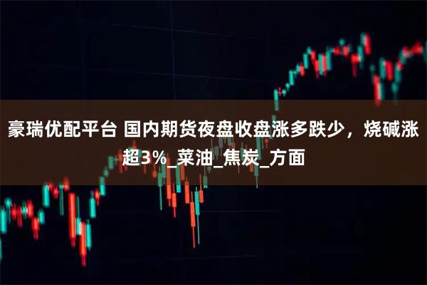 豪瑞优配平台 国内期货夜盘收盘涨多跌少，烧碱涨超3%_菜油_焦炭_方面