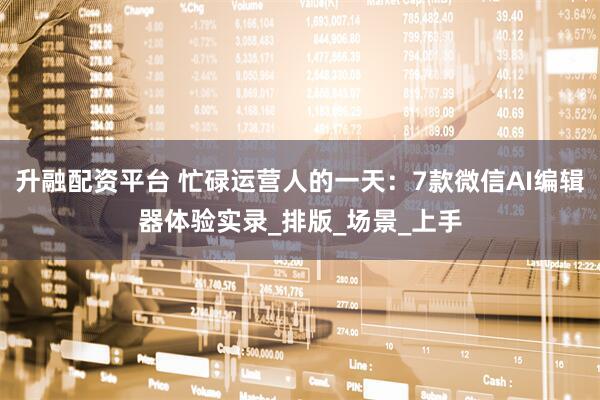 升融配资平台 忙碌运营人的一天：7款微信AI编辑器体验实录_排版_场景_上手