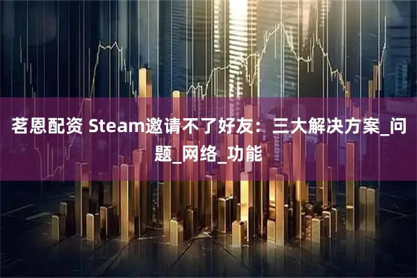 茗恩配资 Steam邀请不了好友：三大解决方案_问题_网络_功能