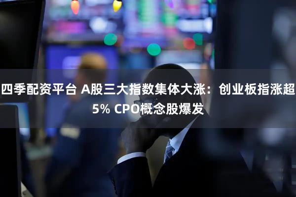 四季配资平台 A股三大指数集体大涨：创业板指涨超5% CPO概念股爆发