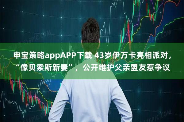 申宝策略appAPP下载 43岁伊万卡亮相派对,“像贝索斯新妻”,公开维护父亲盟友惹争议