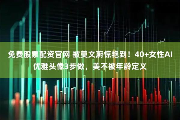 免费股票配资官网 被莫文蔚惊艳到!40+女性AI优雅头像3步做,美不被年龄定义