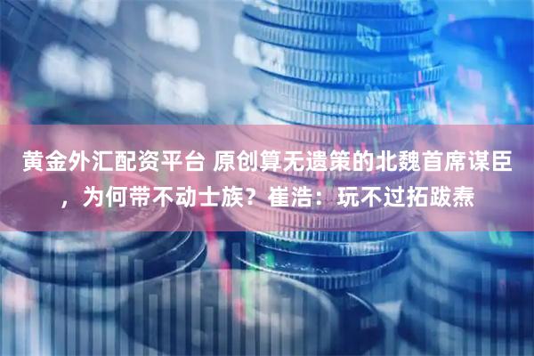 黄金外汇配资平台 原创算无遗策的北魏首席谋臣，为何带不动士族？崔浩：玩不过拓跋焘