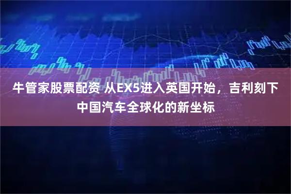牛管家股票配资 从EX5进入英国开始，吉利刻下中国汽车全球化的新坐标