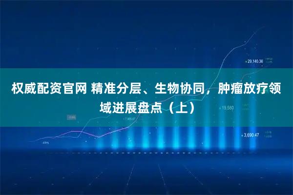 权威配资官网 精准分层、生物协同，肿瘤放疗领域进展盘点（上）
