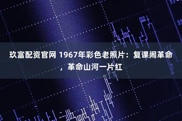 玖富配资官网 1967年彩色老照片：复课闹革命，革命山河一片红