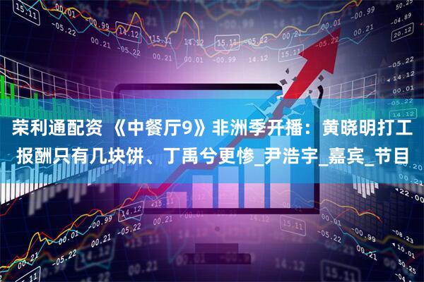 荣利通配资 《中餐厅9》非洲季开播：黄晓明打工报酬只有几块饼、丁禹兮更惨_尹浩宇_嘉宾_节目