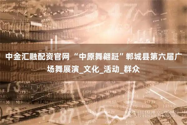 中金汇融配资官网 “中原舞翩跹”郸城县第六届广场舞展演_文化_活动_群众