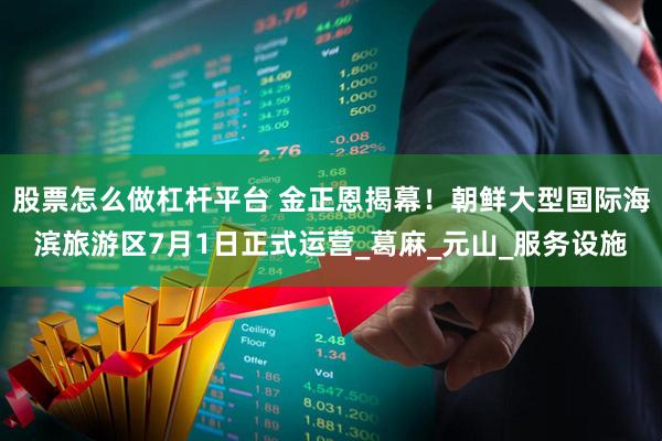 股票怎么做杠杆平台 金正恩揭幕！朝鲜大型国际海滨旅游区7月1日正式运营_葛麻_元山_服务设施