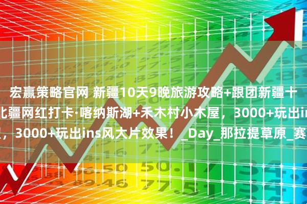 宏赢策略官网 新疆10天9晚旅游攻略+跟团新疆十日游多少钱全攻略！北疆网红打卡·喀纳斯湖+禾木村小木屋，3000+玩出ins风大片效果！_Day_那拉提草原_赛里木湖