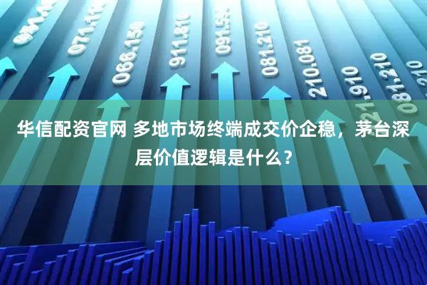 华信配资官网 多地市场终端成交价企稳，茅台深层价值逻辑是什么？