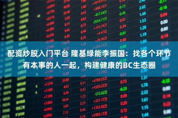 配资炒股入门平台 隆基绿能李振国：找各个环节有本事的人一起，构建健康的BC生态圈