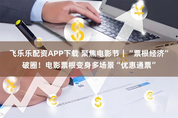 飞乐乐配资APP下载 聚焦电影节｜“票根经济”破圈！电影票根变身多场景“优惠通票”