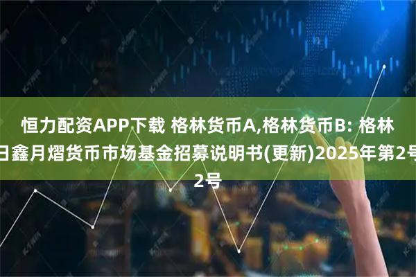 恒力配资APP下载 格林货币A,格林货币B: 格林日鑫月熠货币市场基金招募说明书(更新)2025年第2号