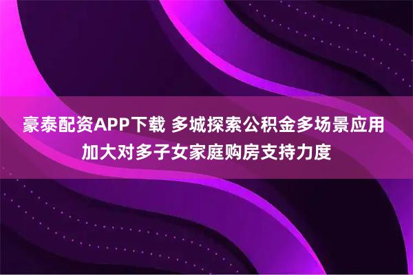 豪泰配资APP下载 多城探索公积金多场景应用 加大对多子女家庭购房支持力度