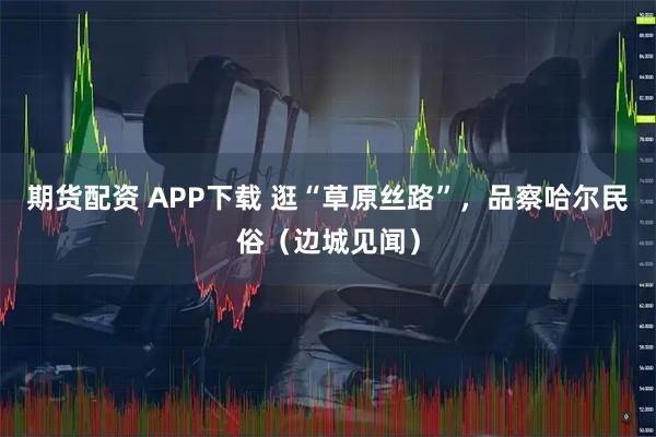 期货配资 APP下载 逛“草原丝路”，品察哈尔民俗（边城见闻）