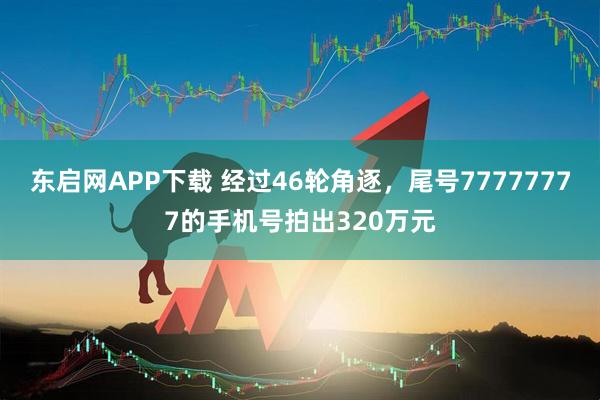东启网APP下载 经过46轮角逐，尾号77777777的手机号拍出320万元