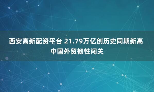 西安高新配资平台 21.79万亿创历史同期新高 中国外贸韧性闯关