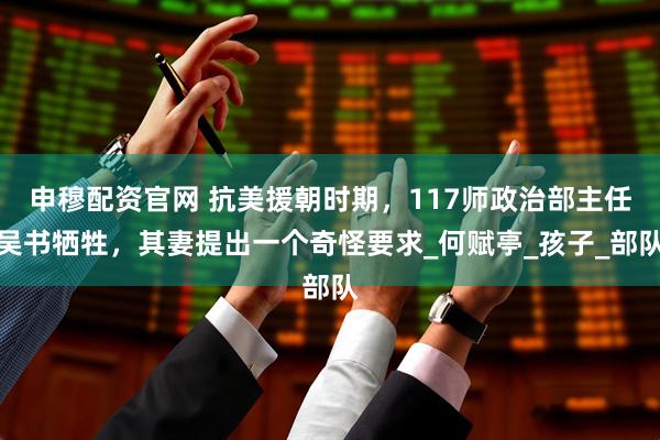 申穆配资官网 抗美援朝时期，117师政治部主任吴书牺牲，其妻提出一个奇怪要求_何赋亭_孩子_部队