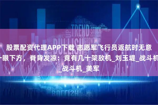 股票配资代理APP下载 志愿军飞行员返航时无意间瞥一眼下方，脊背发凉：竟有几十架敌机_刘玉堤_战斗机_美军