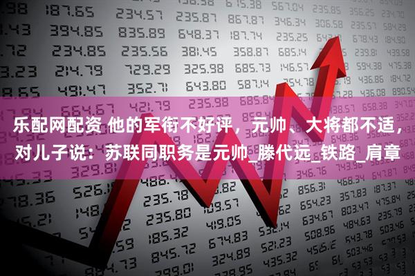 乐配网配资 他的军衔不好评，元帅、大将都不适，对儿子说：苏联同职务是元帅_滕代远_铁路_肩章