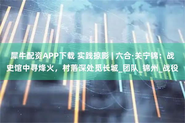 犀牛配资APP下载 实践掠影 | 六合·关宁锦：战史馆中寻烽火，村落深处觅长城_团队_锦州_战役