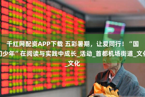 千红网配资APP下载 五彩暑期，让爱同行！“国门少年”在阅读与实践中成长_活动_首都机场街道_文化