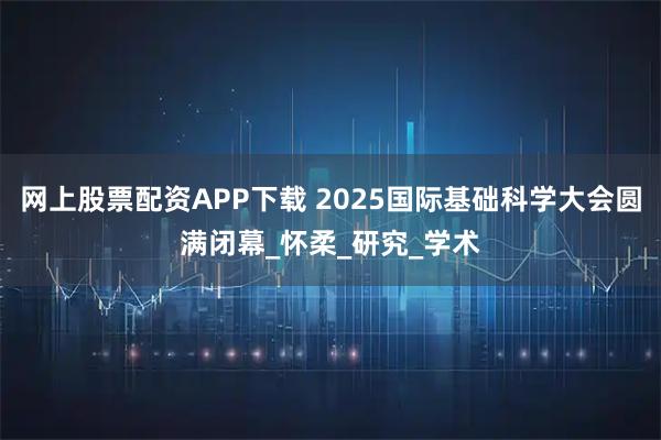 网上股票配资APP下载 2025国际基础科学大会圆满闭幕_怀柔_研究_学术