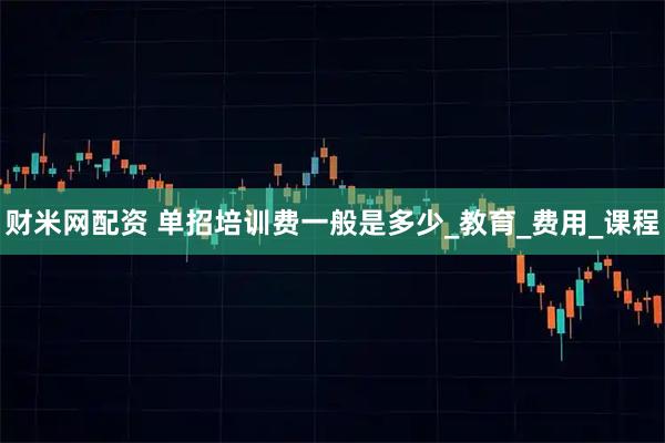 财米网配资 单招培训费一般是多少_教育_费用_课程