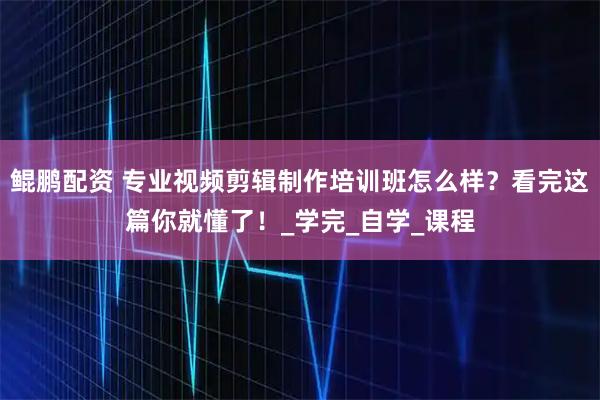 鲲鹏配资 专业视频剪辑制作培训班怎么样？看完这篇你就懂了！_学完_自学_课程