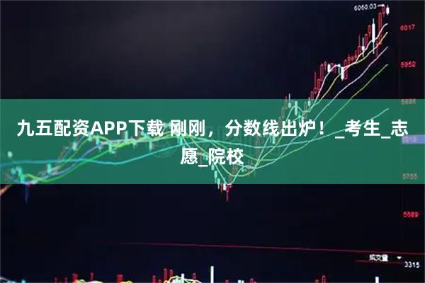 九五配资APP下载 刚刚，分数线出炉！_考生_志愿_院校