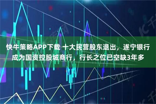 快牛策略APP下载 十大民营股东退出，遂宁银行成为国资控股城商行，行长之位已空缺3年多