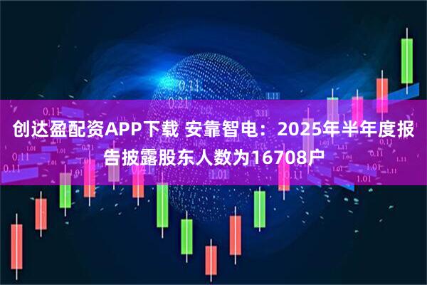 创达盈配资APP下载 安靠智电：2025年半年度报告披露股东人数为16708户