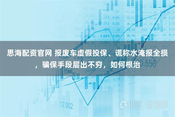 思海配资官网 报废车虚假投保、谎称水淹报全损，骗保手段层出不穷，如何根治