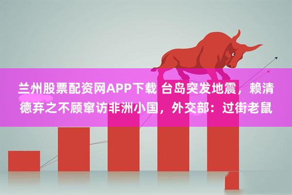 兰州股票配资网APP下载 台岛突发地震,赖清德弃之不顾窜访非洲小国,外交部:过街老鼠