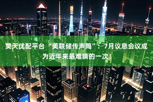 昊天优配平台 “美联储传声筒”：7月议息会议成为近年来最难猜的一次！
